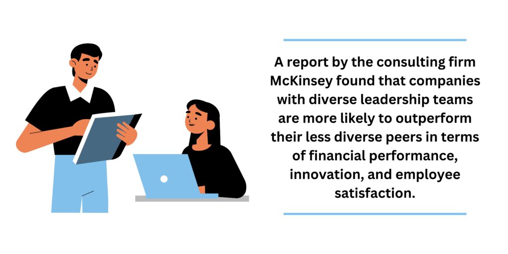 A report by the consulting firm McKinsey found that companies with diverse leadership teams are more likely to outperform their less diverse peers in terms of financial performance, innovation, and employee satisfaction.